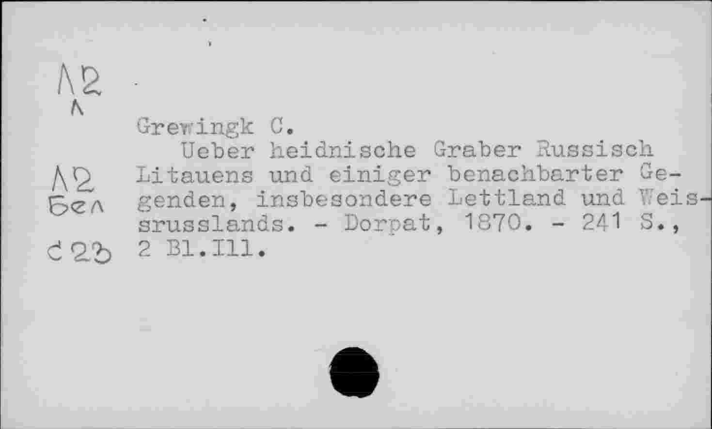 ﻿№ ■
л
Grerringk С.
Ueber heidnische Graber Russisch ДГ) Litauens und einiger benachbarter Ge-бел genden, insbesondere Lettland und Weis srusslands. - Dorpat, 1870. - 241 S., Є2Ї) 2 Bl.Ill.